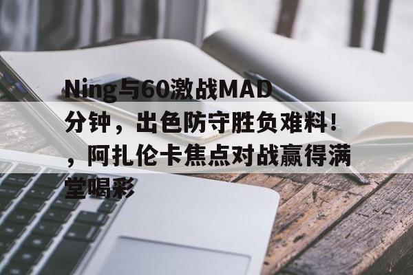 包含Ning与60激战MAD分钟，出色防守胜负难料！，阿扎伦卡焦点对战赢得满堂喝彩的词条开云官网
