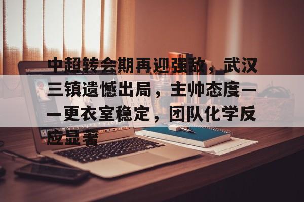 中超转会期再迎强敌，武汉三镇遗憾出局，主帅态度——更衣室稳定，团队化学反应显著的简单介绍棋牌游戏